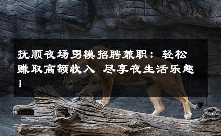 抚顺夜场男模招聘兼职：轻松赚取高额收入-尽享夜生活乐趣！ 