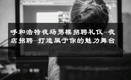 呼和浩特夜场男模招聘礼仪-夜店招聘-打造属于你的魅力舞台 