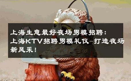 上海生意最好夜场男模招聘：上海KTV招聘男模礼仪-打造夜场新风采！ 