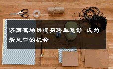 济南夜场男模招聘生意好-成为新风口的机会 