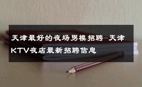 天津最好的夜场男模招聘-天津KTV夜店最新招聘信息 