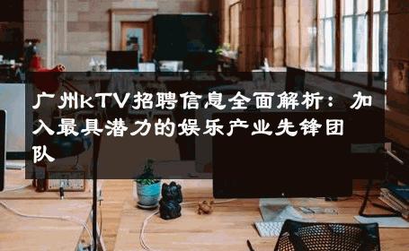 广州kTV招聘信息全面解析：加入最具潜力的娱乐产业先锋团队 