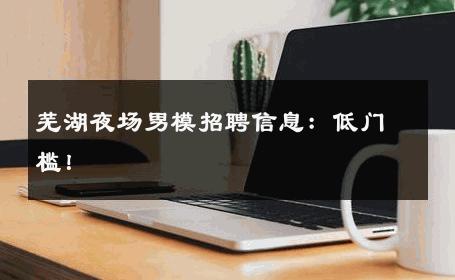 芜湖夜场男模招聘信息：低门槛！ 