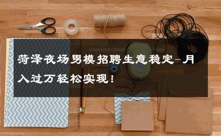 菏泽夜场男模招聘生意稳定-月入过万轻松实现！ 