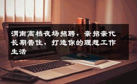 渭南高档夜场招聘，亲招亲代长期管住，打造你的理想工作生活