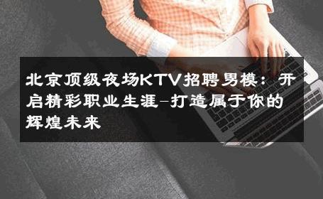 北京顶级夜场KTV招聘男模：开启精彩职业生涯-打造属于你的辉煌未来 