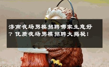 济南夜场男模招聘哪家生意好？优质夜场男模招聘大揭秘！ 