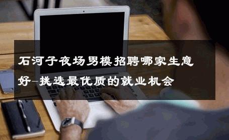 石河子夜场男模招聘哪家生意好-挑选最优质的就业机会 