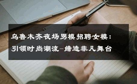 乌鲁木齐夜场男模招聘女模：引领时尚潮流-缔造非凡舞台 