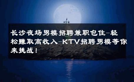 长沙夜场男模招聘兼职包住-轻松赚取高收入-KTV招聘男模等你来挑战！ 
