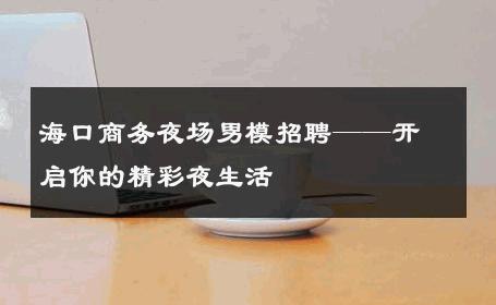 海口商务夜场男模招聘——开启你的精彩夜生活 