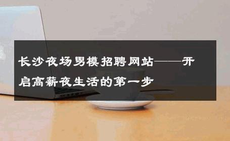 长沙夜场男模招聘网站——开启高薪夜生活的第一步 