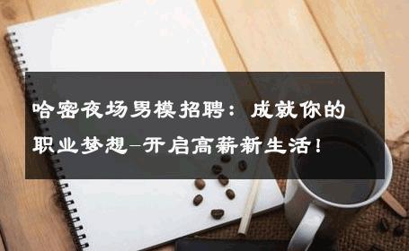 哈密夜场男模招聘：成就你的职业梦想-开启高薪新生活！ 