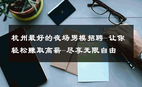 杭州最好的夜场男模招聘-让你轻松赚取高薪-尽享无限自由 