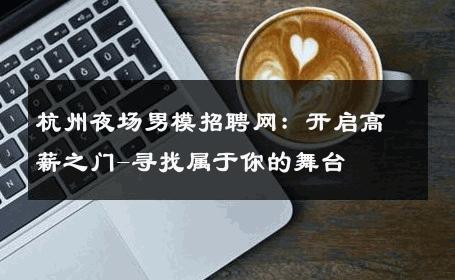 杭州夜场男模招聘网：开启高薪之门-寻找属于你的舞台 