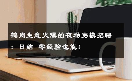 鹤岗生意火爆的夜场男模招聘：日结-零经验也能！ 