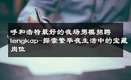 呼和浩特最好的夜场男模招聘lengkap-探索繁华夜生活中的宝藏岗位 