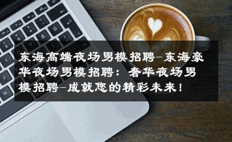 东海高端夜场男模招聘-东海豪华夜场男模招聘：奢华夜场男模招聘-成就您的精彩未来！ 