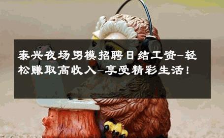 泰兴夜场男模招聘日结工资-轻松赚取高收入-享受精彩生活！ 