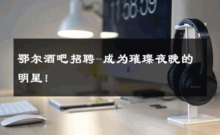 鄂尔酒吧招聘-成为璀璨夜晚的明星！ 