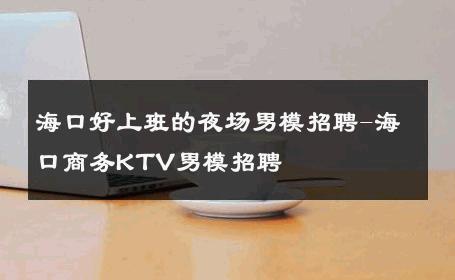 海口好上班的夜场男模招聘-海口商务KTV男模招聘 