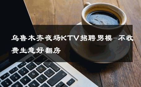 乌鲁木齐夜场KTV招聘男模-不收费生意好翻房 