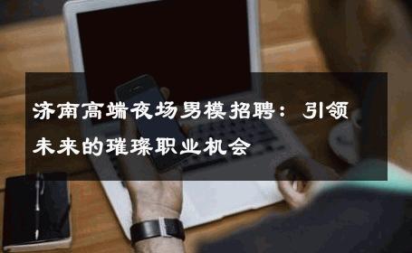 济南高端夜场男模招聘：引领未来的璀璨职业机会 