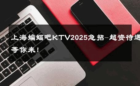 上海蝙蝠吧KTV2025急招-超资待遇等你来！ 