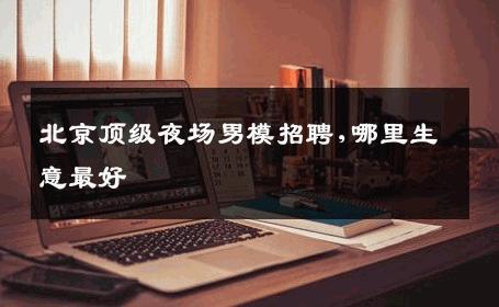 北京顶级夜场男模招聘,哪里生意最好 