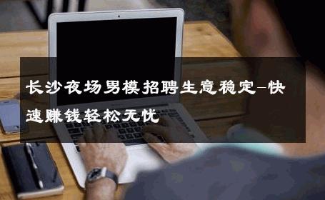 长沙夜场男模招聘生意稳定-快速赚钱轻松无忧 