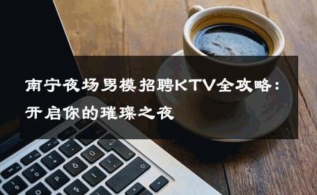 南宁夜场男模招聘KTV全攻略：开启你的璀璨之夜 