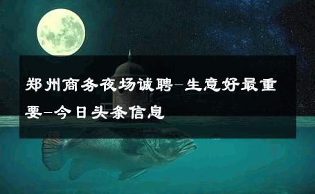 郑州商务夜场诚聘-生意好最重要-今日头条信息 