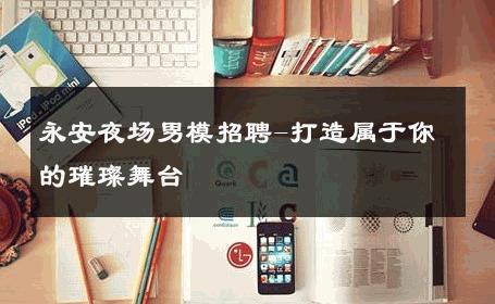 永安夜场男模招聘-打造属于你的璀璨舞台 