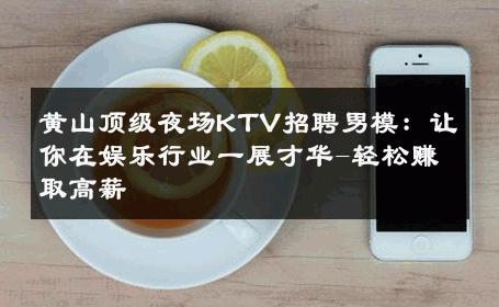 黄山顶级夜场KTV招聘男模：让你在娱乐行业一展才华-轻松赚取高薪 