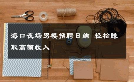 海口夜场男模招聘日结-轻松赚取高额收入 