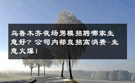 乌鲁木齐夜场男模招聘哪家生意好？公司内部直招高消费-生意火爆！ 