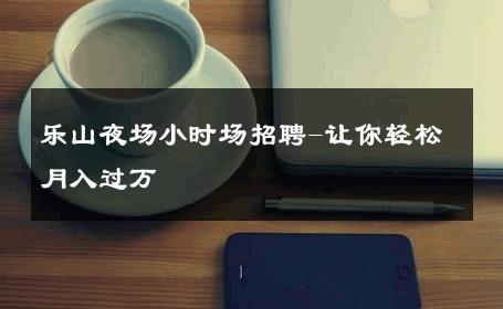 乐山夜场小时场招聘-让你轻松月入过万 