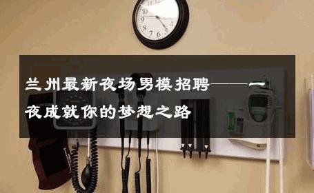 兰州最新夜场男模招聘——一夜成就你的梦想之路 