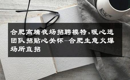 合肥高端夜场招聘模特,暖心送团队招贴心关怀-合肥生意火爆场所直招