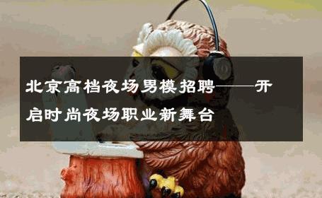 北京高档夜场男模招聘——开启时尚夜场职业新舞台 