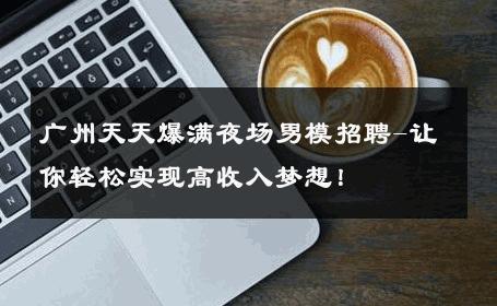 广州天天爆满夜场男模招聘-让你轻松实现高收入梦想！ 