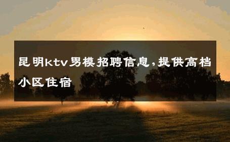 昆明ktv男模招聘信息,提供高档小区住宿 