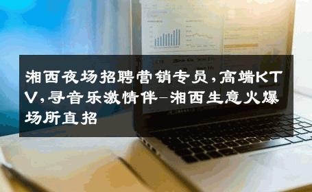 湘西夜场招聘营销专员,高端KTV,寻音乐激情伴-湘西生意火爆场所直招