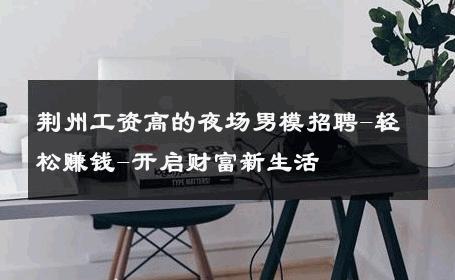 荆州工资高的夜场男模招聘-轻松赚钱-开启财富新生活 