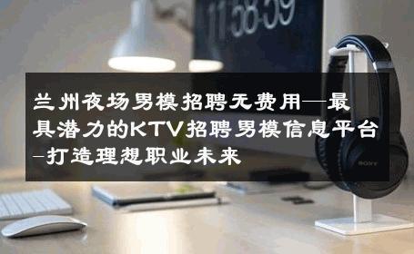 兰州夜场男模招聘无费用—最具潜力的KTV招聘男模信息平台-打造理想职业未来 