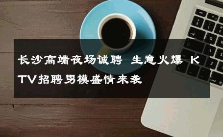 长沙高端夜场诚聘-生意火爆-KTV招聘男模盛情来袭 