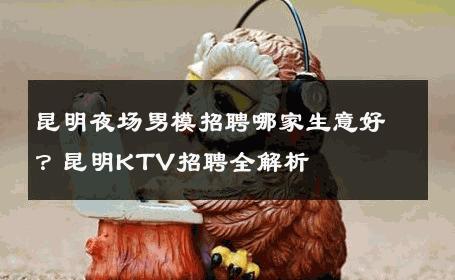 昆明夜场男模招聘哪家生意好？昆明KTV招聘全解析 