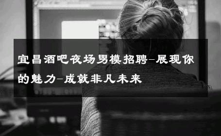 宜昌酒吧夜场男模招聘-展现你的魅力-成就非凡未来 