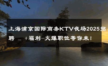 上海浦京国际商务KTV夜场2025招聘 _ +福利-火爆职位等你来！ 
