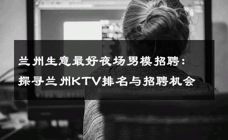 兰州生意最好夜场男模招聘：探寻兰州KTV排名与招聘机会 